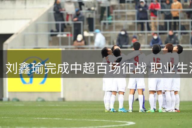 刘鑫瑜完成中超百场征战 职业生涯迈入新阶段