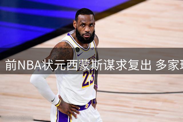 前NBA状元西蒙斯谋求复出 多家球队抛出橄榄枝