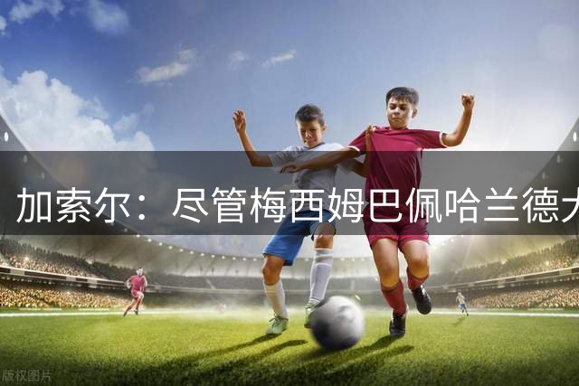 加索尔：尽管梅西姆巴佩哈兰德大放异彩，但我最欣赏的是团队协作