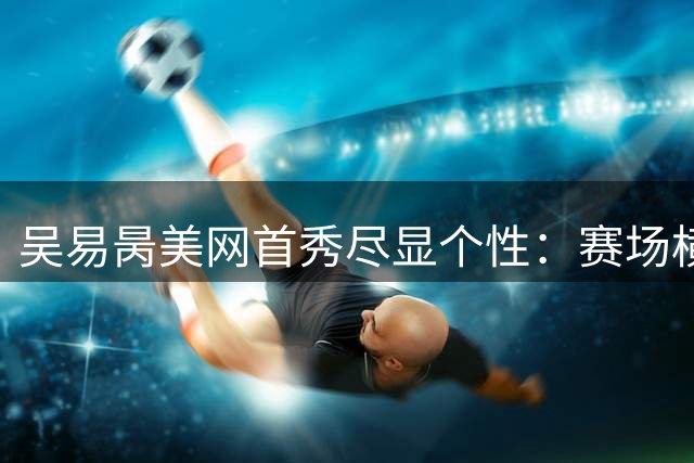 吴易昺美网首秀尽显个性：赛场横扫对手 网频爆笑整活