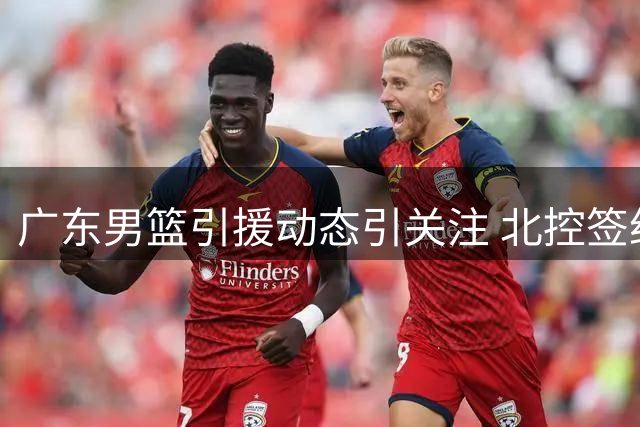 广东男篮引援动态引关注 北控签约强力外援备战新赛季
