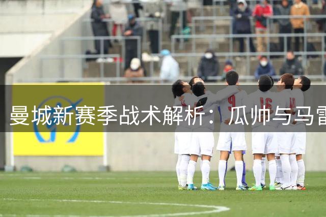 曼城新赛季战术解析：瓜帅与马雷斯卡执教风格同中有异