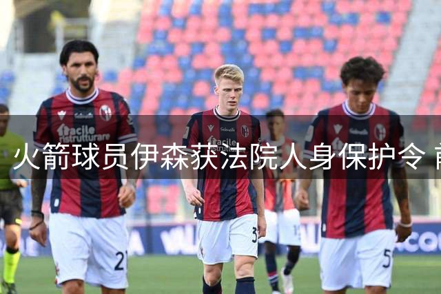 火箭球员伊森获法院人身保护令 前女友被禁接近其周边5公里范围