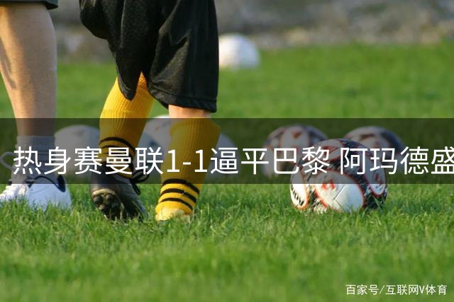 热身赛曼联1-1逼平巴黎 阿玛德盛赞对手实力强大