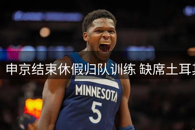 申京结束休假归队训练 缺席土耳其男篮世预赛