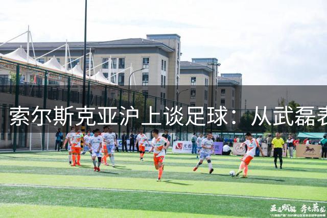 索尔斯克亚沪上谈足球：从武磊表现到曼联精神的传承
