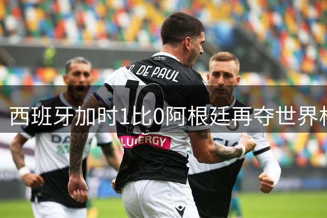 西班牙加时1比0阿根廷再夺世界杯 梅西最后一舞落幕