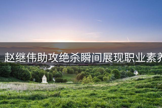 赵继伟助攻绝杀瞬间展现职业素养 杨鸣解析冷静回防