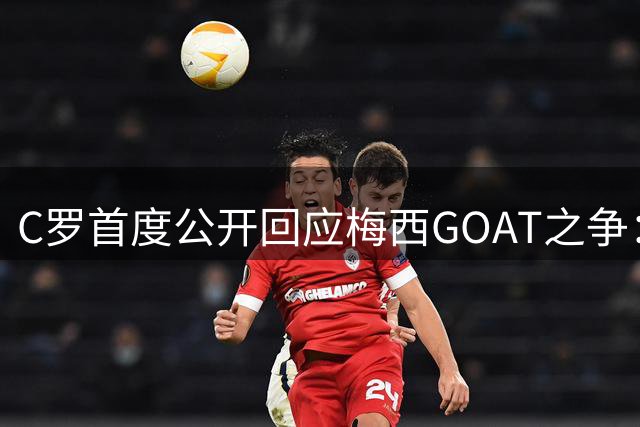 C罗首度公开回应梅西GOAT之争：宿敌相惜才是伟大竞争的真谛