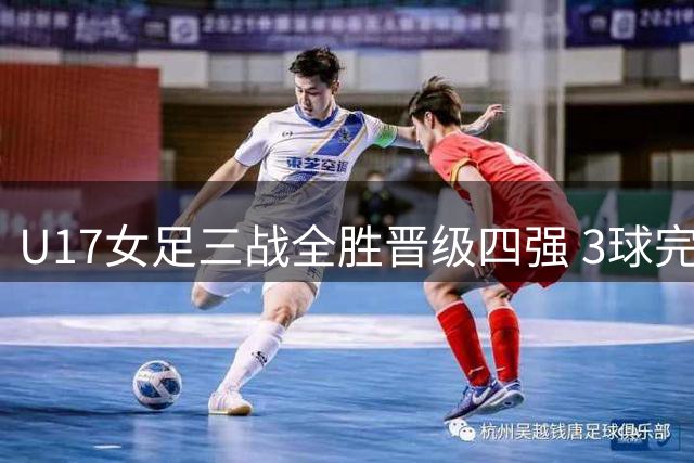 U17女足三战全胜晋级四强 3球完胜曼城延续强势表现
